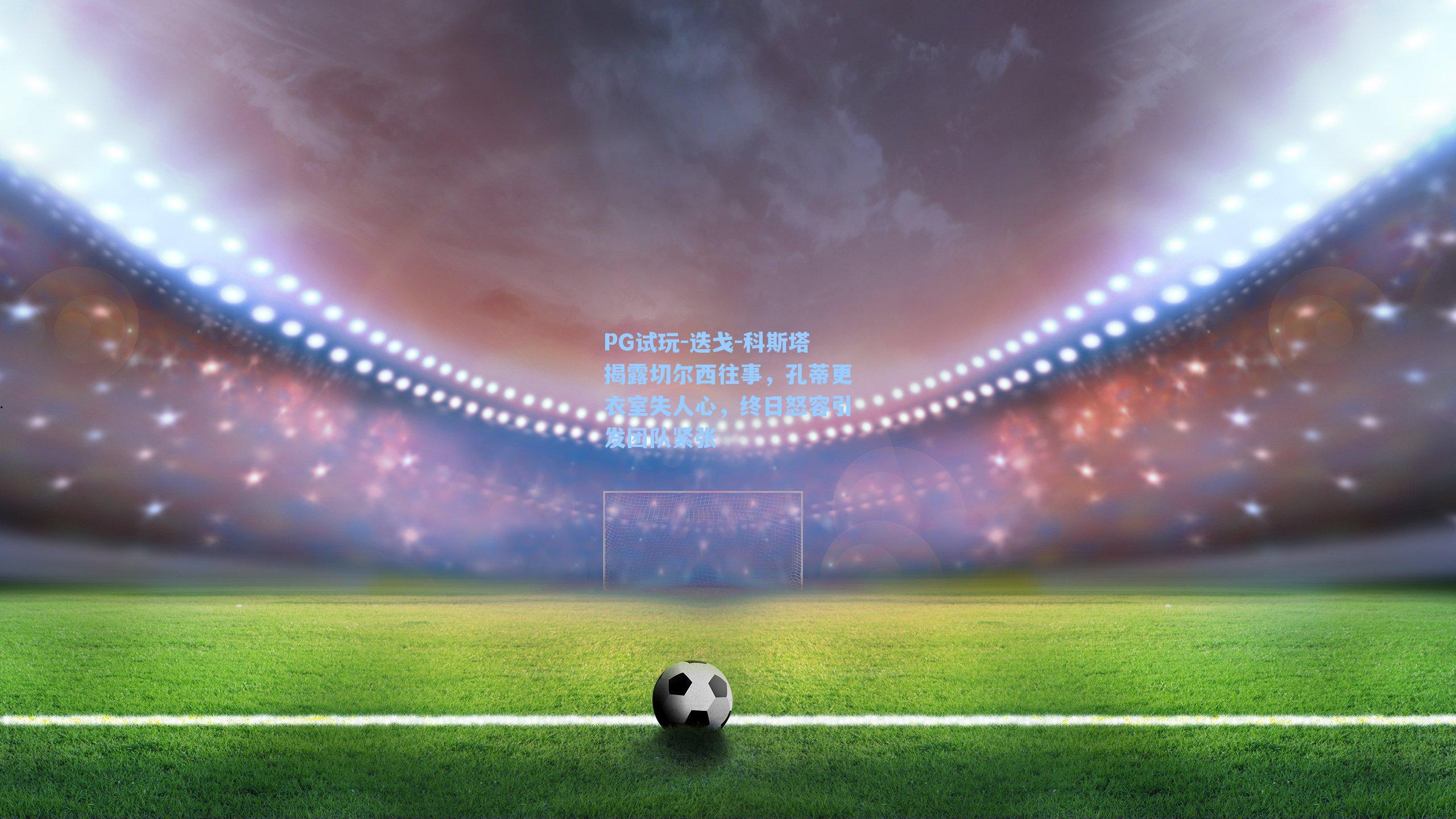 迭戈-科斯塔揭露切尔西往事，孔蒂更衣室失人心，终日怒容引发团队紧张