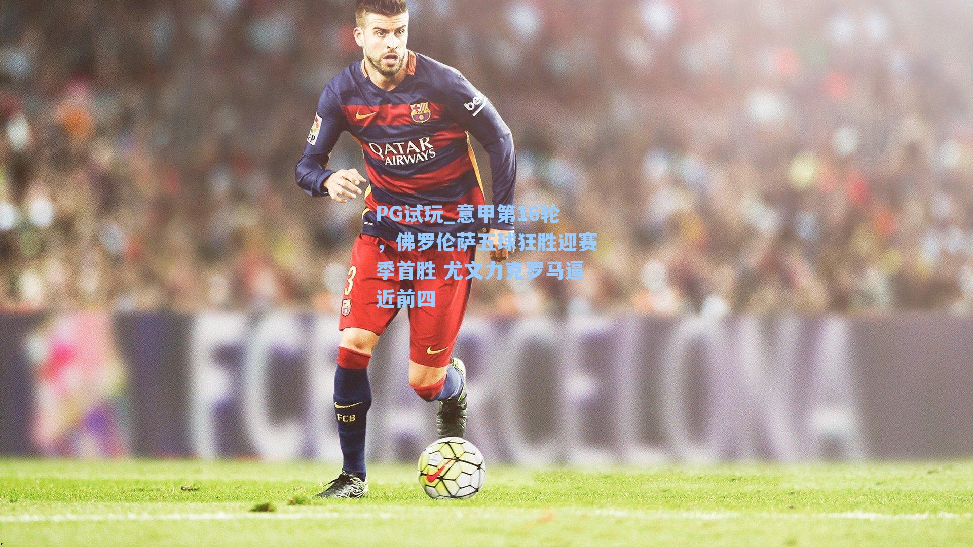 PG试玩_意甲第16轮，佛罗伦萨五球狂胜迎赛季首胜 尤文力克罗马逼近前四