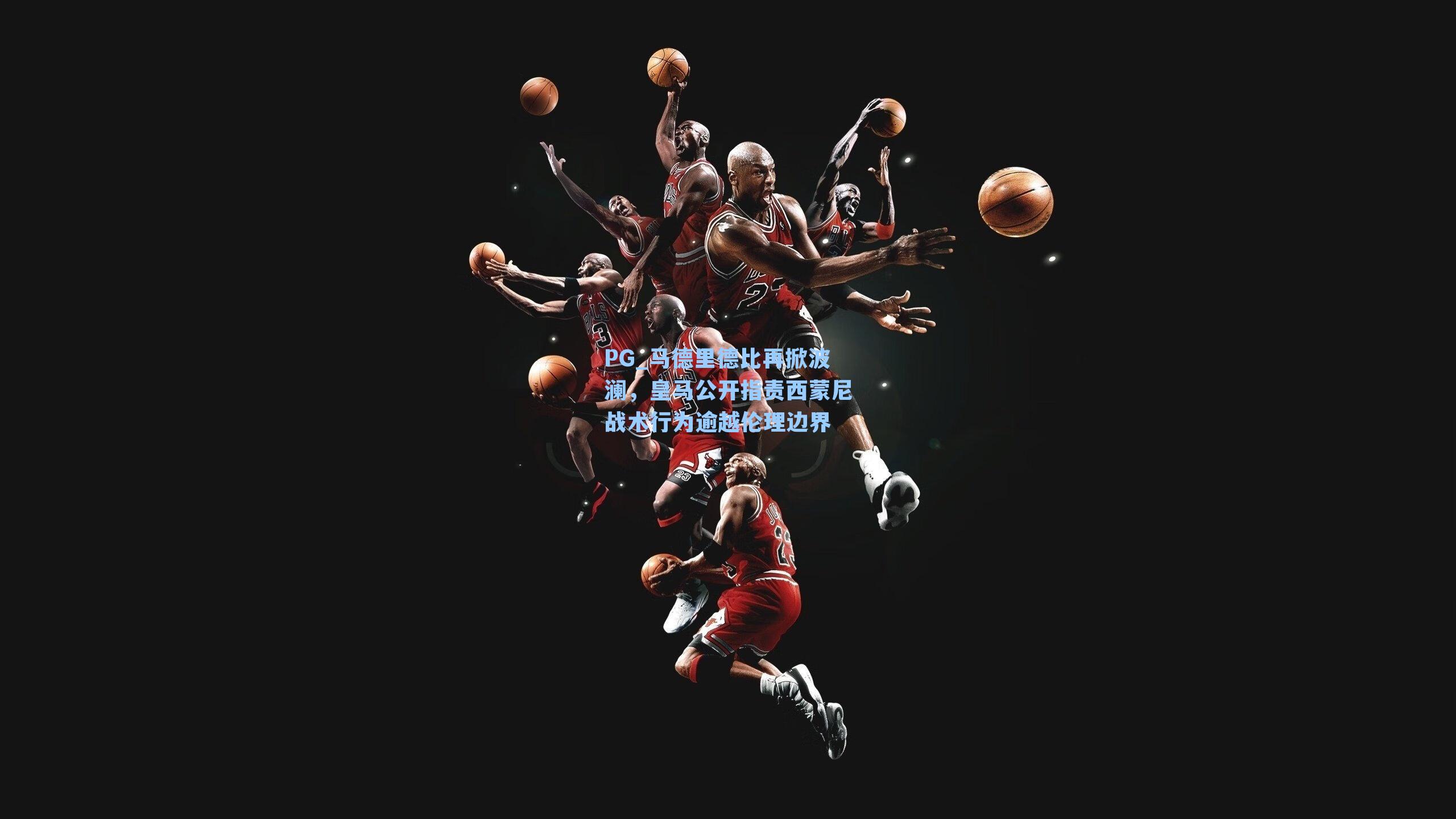 PG_马德里德比再掀波澜，皇马公开指责西蒙尼战术行为逾越伦理边界